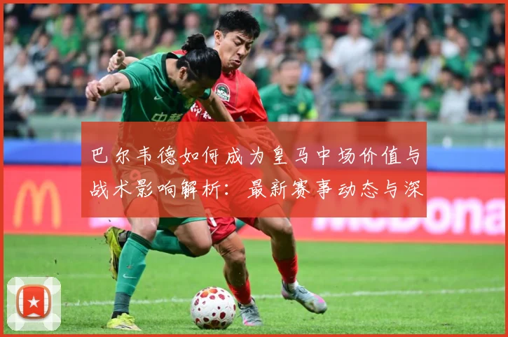 巴尔韦德如何成为皇马中场价值与战术影响解析：最新赛事动态与深度分析