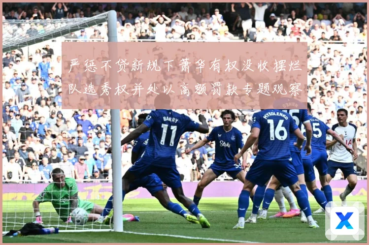 严惩不贷新规下萧华有权没收摆烂队选秀权并处以高额罚款专题观察：最新赛事动态与深度分析