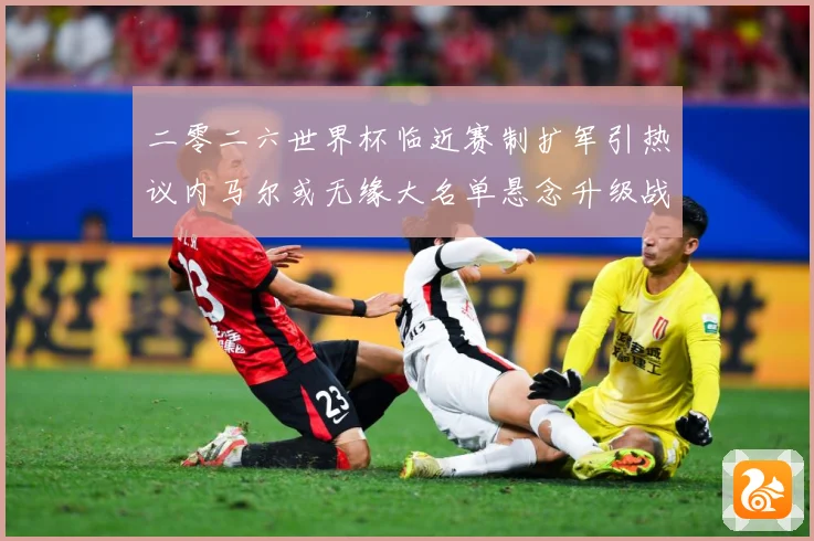 二零二六世界杯临近赛制扩军引热议内马尔或无缘大名单悬念升级战术观察：最新赛事动态与深度分析
