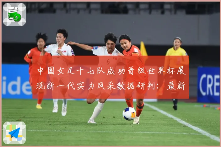 中国女足十七队成功晋级世界杯展现新一代实力风采数据研判：最新赛事动态与深度分析