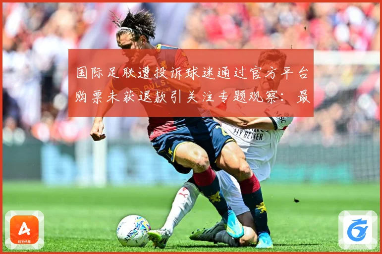 国际足联遭投诉球迷通过官方平台购票未获退款引关注专题观察：最新赛事动态与深度分析