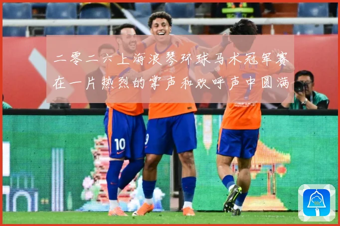 二零二六上海浪琴环球马术冠军赛在一片热烈的掌声和欢呼声中圆满成长观察：最新赛事动态与深度分析