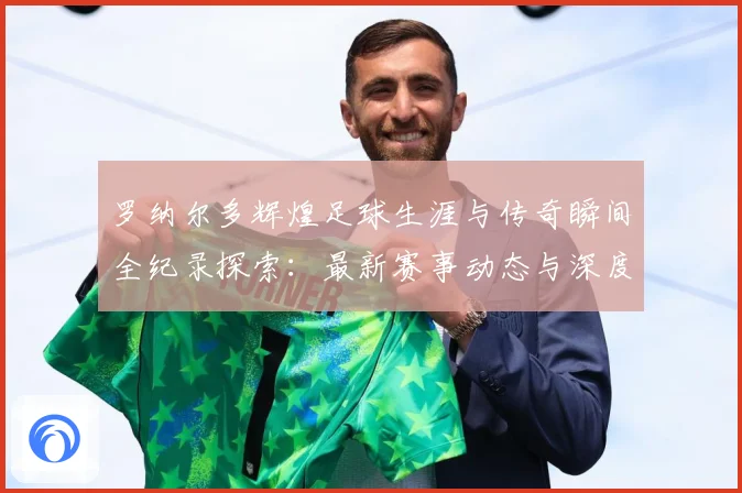 罗纳尔多辉煌足球生涯与传奇瞬间全纪录探索：最新赛事动态与深度分析