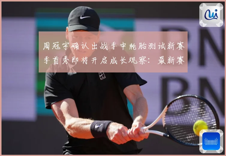 周冠宇确认出战季中轮胎测试新赛季首秀即将开启成长观察：最新赛事动态与深度分析