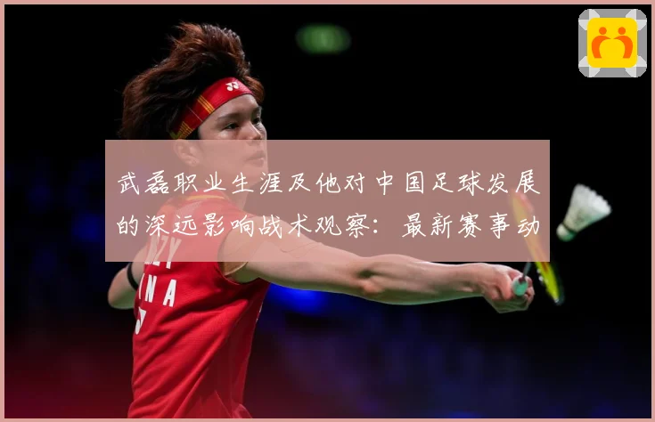 武磊职业生涯及他对中国足球发展的深远影响战术观察：最新赛事动态与深度分析