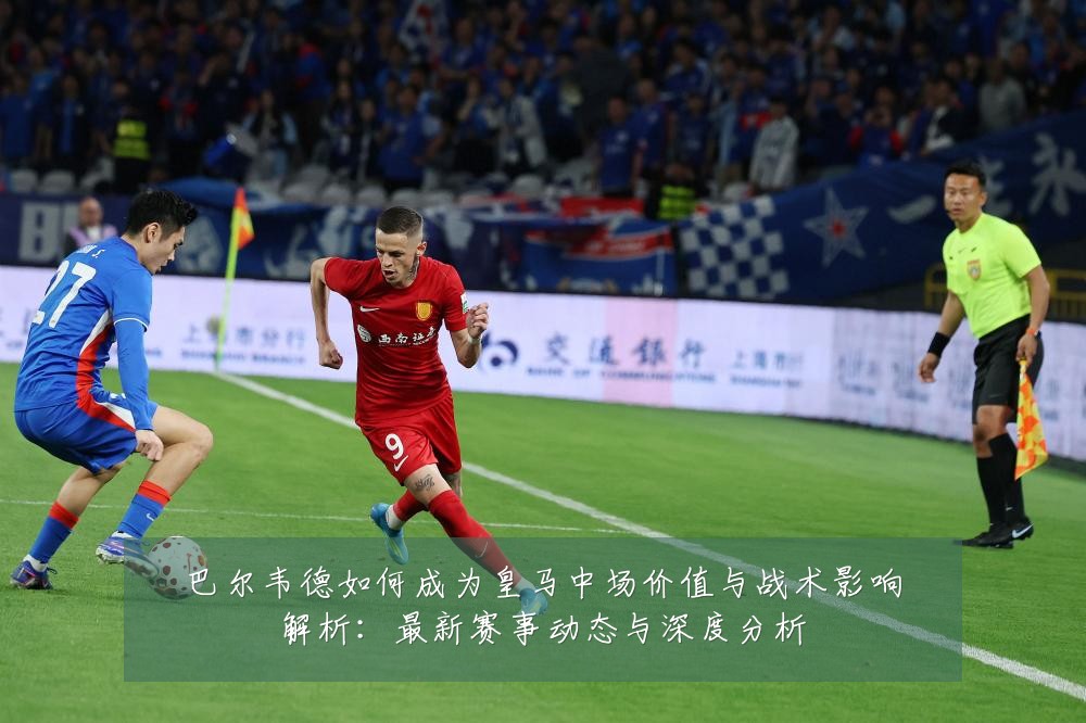 巴尔韦德如何成为皇马中场价值与战术影响解析:最新赛事动态与深度分析