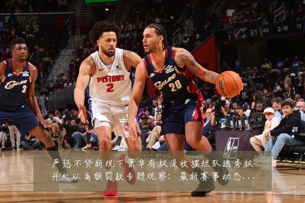严惩不贷新规下萧华有权没收摆烂队选秀权并处以高额罚款专题观察：最新赛事动态与深度分析