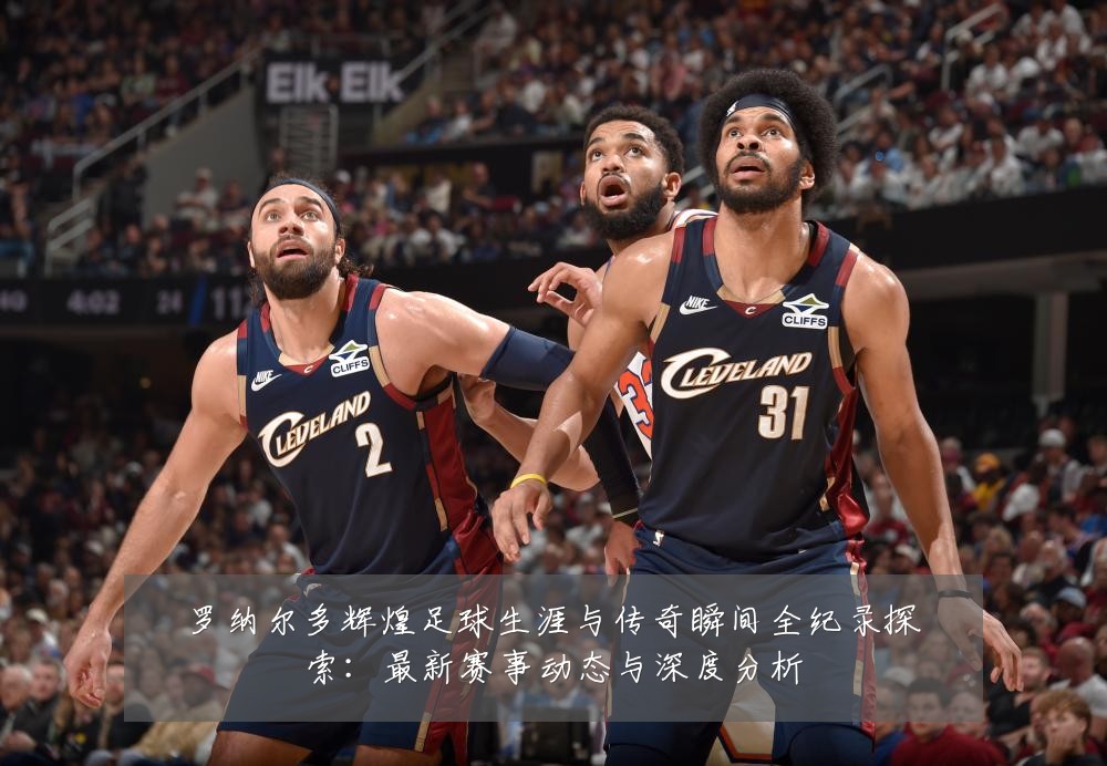 罗纳尔多辉煌足球生涯与传奇瞬间全纪录探索：最新赛事动态与深度分析
