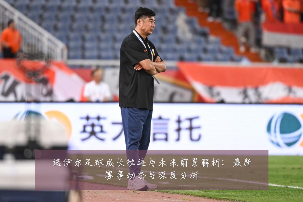 诺伊尔足球成长轨迹与未来前景解析：最新赛事动态与深度分析